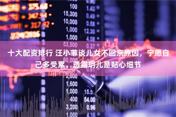 十大配资排行 汪小菲谈儿女不回京原因，宁愿自己多受累，透露玥儿是贴心细节