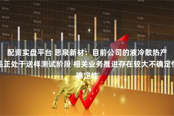 配资实盘平台 思泉新材：目前公司的液冷散热产品正处于送样测试阶段 相关业务推进存在较大不确定性