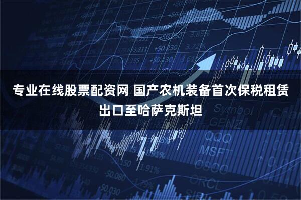 专业在线股票配资网 国产农机装备首次保税租赁出口至哈萨克斯坦