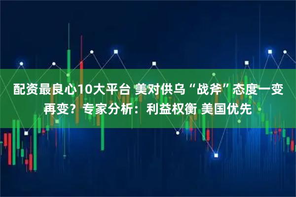配资最良心10大平台 美对供乌“战斧”态度一变再变？专家分析：利益权衡 美国优先