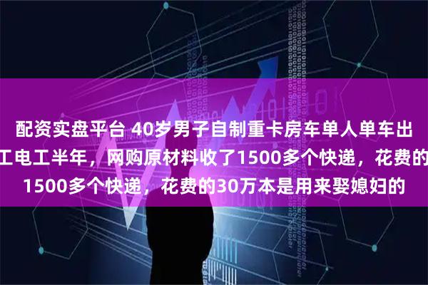 配资实盘平台 40岁男子自制重卡房车单人单车出游：施工前自学电焊木工电工半年，网购原材料收了1500多个快递，花费的30万本是用来娶媳妇的