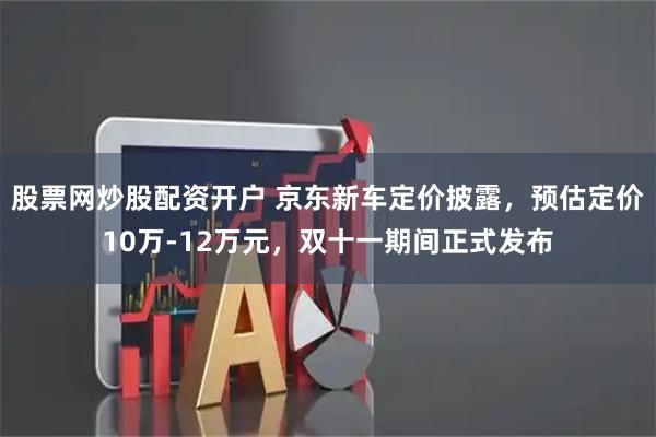 股票网炒股配资开户 京东新车定价披露,预估定价10万-12万元,双十一期间正式发布