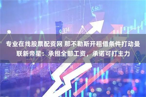 专业在线股票配资网 那不勒斯开租借条件打动曼联新帝星：承担全部工资，承诺可打主力