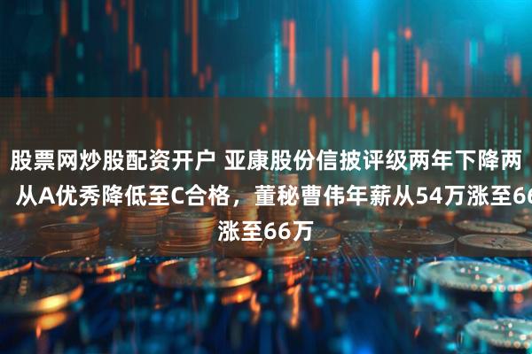 股票网炒股配资开户 亚康股份信披评级两年下降两级，从A优秀降低至C合格，董秘曹伟年薪从54万涨至66万