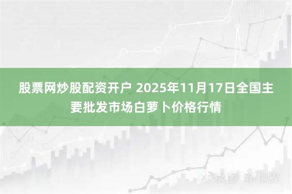 股票网炒股配资开户 2025年11月17日全国主要批发市场白萝卜价格行情
