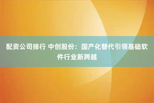 配资公司排行 中创股份：国产化替代引领基础软件行业新跨越
