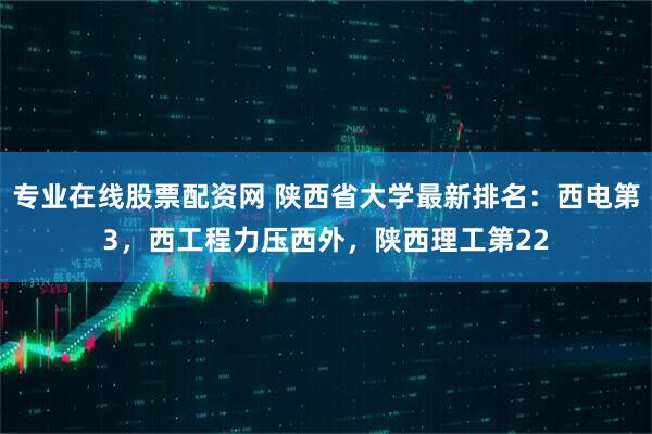 专业在线股票配资网 陕西省大学最新排名：西电第3，西工程力压西外，陕西理工第22