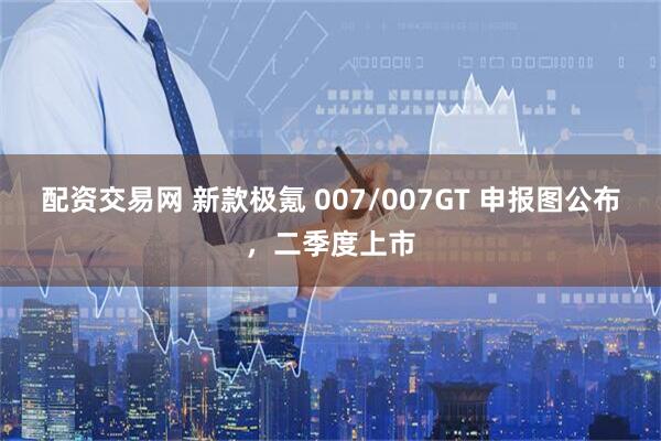 配资交易网 新款极氪 007/007GT 申报图公布，二季度上市