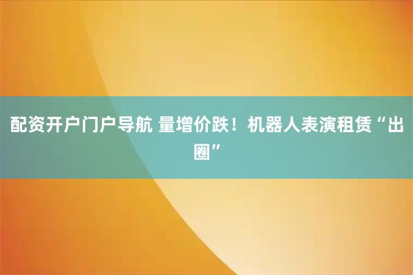 配资开户门户导航 量增价跌！机器人表演租赁“出圈”