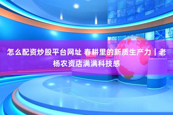 怎么配资炒股平台网址 春耕里的新质生产力｜老杨农资店满满科技感