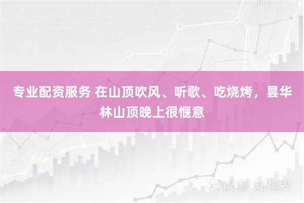 专业配资服务 在山顶吹风、听歌、吃烧烤，昙华林山顶晚上很惬意