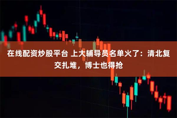 在线配资炒股平台 上大辅导员名单火了：清北复交扎堆，博士也得抢