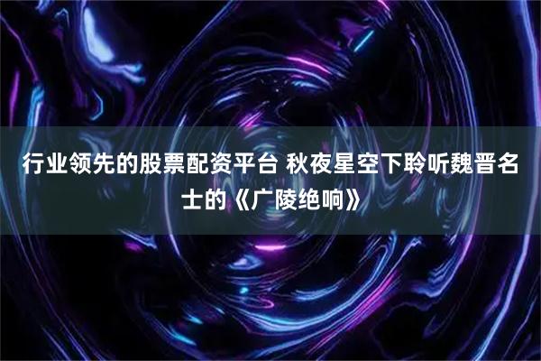 行业领先的股票配资平台 秋夜星空下聆听魏晋名士的《广陵绝响》