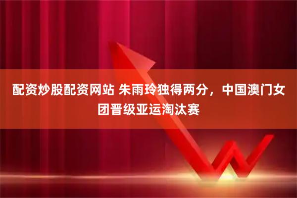 配资炒股配资网站 朱雨玲独得两分，中国澳门女团晋级亚运淘汰赛