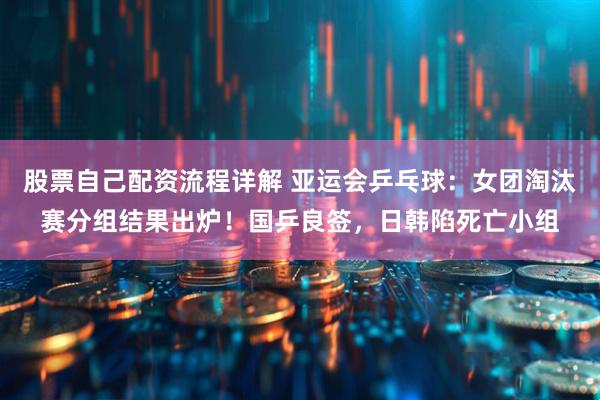 股票自己配资流程详解 亚运会乒乓球：女团淘汰赛分组结果出炉！国乒良签，日韩陷死亡小组