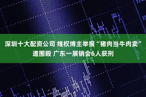 深圳十大配资公司 维权博主举报“猪肉当牛肉卖”遭围殴 广东一展销会6人获刑