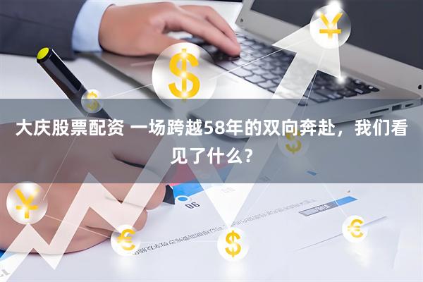 大庆股票配资 一场跨越58年的双向奔赴，我们看见了什么？