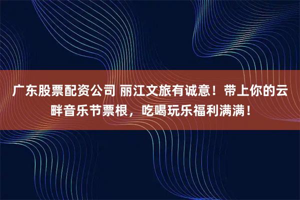 广东股票配资公司 丽江文旅有诚意！带上你的云畔音乐节票根，吃喝玩乐福利满满！