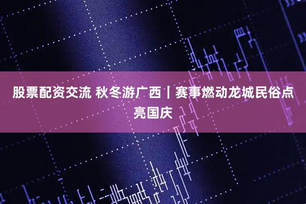 股票配资交流 秋冬游广西|赛事燃动龙城民俗点亮国庆