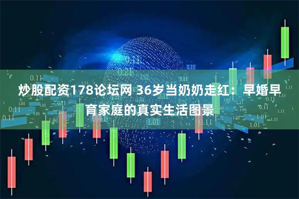 炒股配资178论坛网 36岁当奶奶走红：早婚早育家庭的真实生活图景